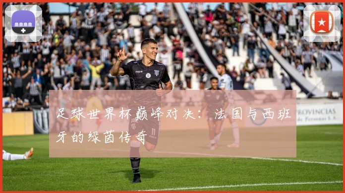 足球世界杯巅峰对决：法国与西班牙的绿茵传奇
