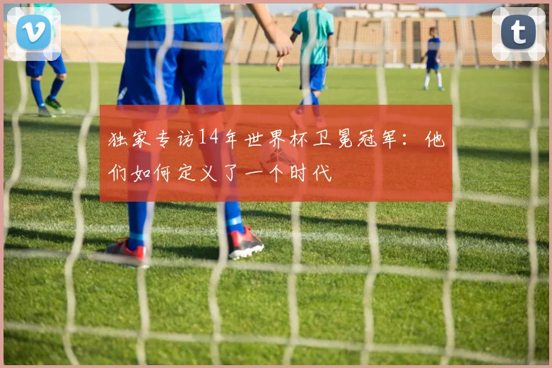 独家专访14年世界杯卫冕冠军：他们如何定义了一个时代